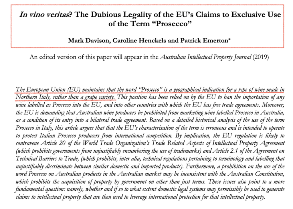 Extrait de l'article 'In Vino Veritas' The Dubious Legality of the EU's Claims to Exclusive Use of the Term "Prosecco" Mark Davison, Caroline Henckels and Patrick Emetton* An edited version of this paper will appear in the Australian Intellectual Property Journal (2019) The Eurobean Union (EU) maintains that the word "Prosecco" is a geographical indication for a type of wine made in Northern Ital, rather than a grape variety.